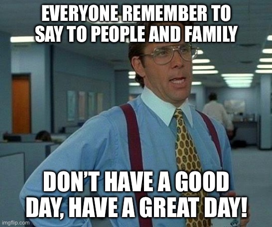 I hope ya’ll have a great day today fellas! | EVERYONE REMEMBER TO SAY TO PEOPLE AND FAMILY; DON’T HAVE A GOOD DAY, HAVE A GREAT DAY! | image tagged in memes,that would be great | made w/ Imgflip meme maker