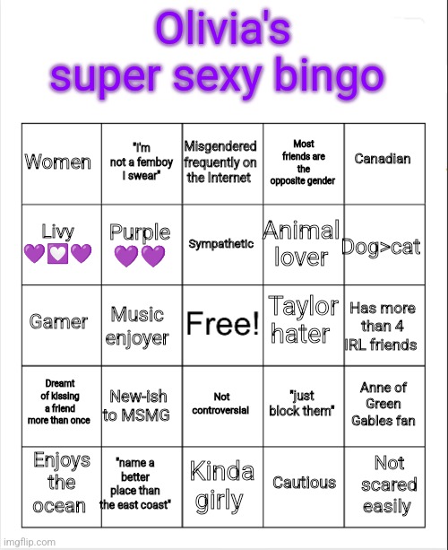 Blank Bingo | Olivia's super sexy bingo; Misgendered frequently on the Internet; "I'm not a femboy I swear"; Canadian; Women; Most friends are the opposite gender; Sympathetic; Livy 💜💟💜; Dog>cat; Animal lover; Purple 💜💜; Taylor hater; Gamer; Has more than 4 IRL friends; Music enjoyer; Dreamt of kissing a friend more than once; New-ish to MSMG; Anne of Green Gables fan; "just block them"; Not controversial; "name a better place than the east coast"; Not scared easily; Enjoys the ocean; Kinda girly; Cautious | image tagged in blank bingo | made w/ Imgflip meme maker