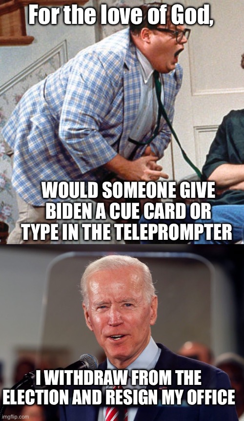 Something tells me he wouldn’t have a clue. | For the love of God, WOULD SOMEONE GIVE BIDEN A CUE CARD OR TYPE IN THE TELEPROMPTER; I WITHDRAW FROM THE ELECTION AND RESIGN MY OFFICE | image tagged in chris farley for the love of god,biden teleprompter,cue card,withdraw,resign | made w/ Imgflip meme maker