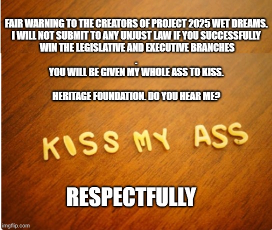 Project 2025 | FAIR WARNING TO THE CREATORS OF PROJECT 2025 WET DREAMS.
I WILL NOT SUBMIT TO ANY UNJUST LAW IF YOU SUCCESSFULLY
 WIN THE LEGISLATIVE AND EXECUTIVE BRANCHES
.


YOU WILL BE GIVEN MY WHOLE ASS TO KISS.
 

HERITAGE FOUNDATION. DO YOU HEAR ME? RESPECTFULLY | image tagged in project 2025,heritage,heritage foundation,republicans,conservatives | made w/ Imgflip meme maker