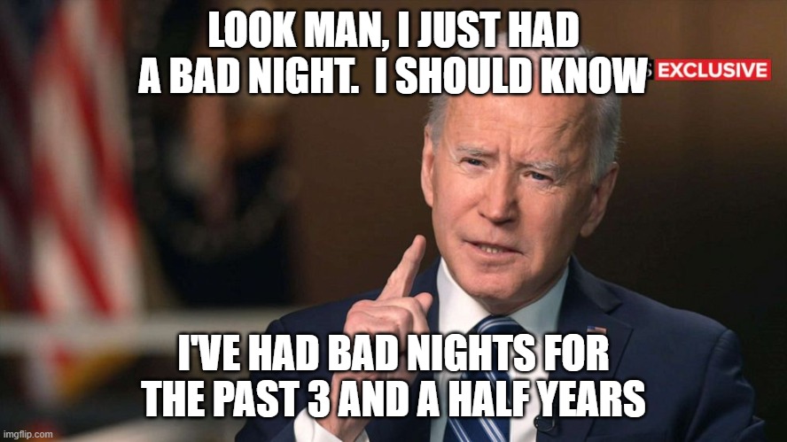 Joe Biden interview | LOOK MAN, I JUST HAD A BAD NIGHT.  I SHOULD KNOW I'VE HAD BAD NIGHTS FOR THE PAST 3 AND A HALF YEARS | image tagged in joe biden interview | made w/ Imgflip meme maker
