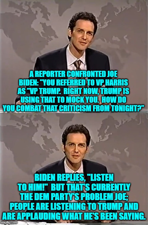 Joe doesn't live in the real world due to his mental illness, but what's the excuse for leftists? | A REPORTER CONFRONTED JOE BIDEN: "YOU REFERRED TO VP HARRIS AS "VP TRUMP.  RIGHT NOW, TRUMP IS USING THAT TO MOCK YOU.  HOW DO YOU COMBAT THAT CRITICISM FROM TONIGHT?"; BIDEN REPLIES, "LISTEN TO HIM!"  BUT THAT'S CURRENTLY THE DEM PARTY'S PROBLEM JOE; PEOPLE ARE LISTENING TO TRUMP AND ARE APPLAUDING WHAT HE'S BEEN SAYING. | image tagged in biden press conference meme | made w/ Imgflip meme maker