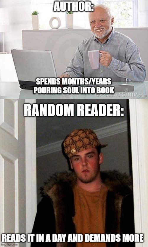 AUTHOR:; SPENDS MONTHS/YEARS POURING SOUL INTO BOOK; RANDOM READER:; READS IT IN A DAY AND DEMANDS MORE | image tagged in hide the pain harold smile,memes,scumbag steve | made w/ Imgflip meme maker