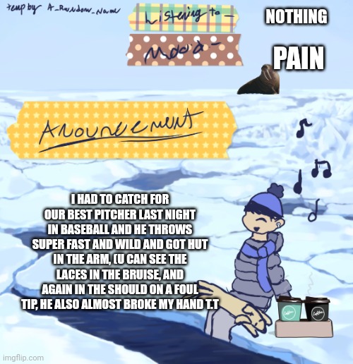 Walrus man’s anouncement temp | NOTHING; PAIN; I HAD TO CATCH FOR OUR BEST PITCHER LAST NIGHT IN BASEBALL AND HE THROWS SUPER FAST AND WILD AND GOT HUT IN THE ARM, (U CAN SEE THE LACES IN THE BRUISE, AND AGAIN IN THE SHOULD ON A FOUL TIP, HE ALSO ALMOST BROKE MY HAND T.T | image tagged in walrus man s anouncement temp | made w/ Imgflip meme maker