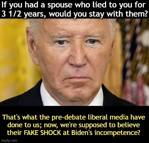 Lies, Lies, & More Damn Lies | If you had a spouse who lied to you for 
3 1/2 years, would you stay with them? That's what the pre-debate liberal media have 
done to us; now, we're supposed to believe 
their FAKE SHOCK at Biden's incompetence? | image tagged in politics,lies,democrats,biased media,liberal media,joe biden | made w/ Imgflip meme maker
