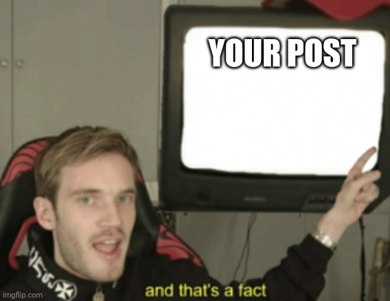 and that's a fact | YOUR POST | image tagged in and that's a fact | made w/ Imgflip meme maker