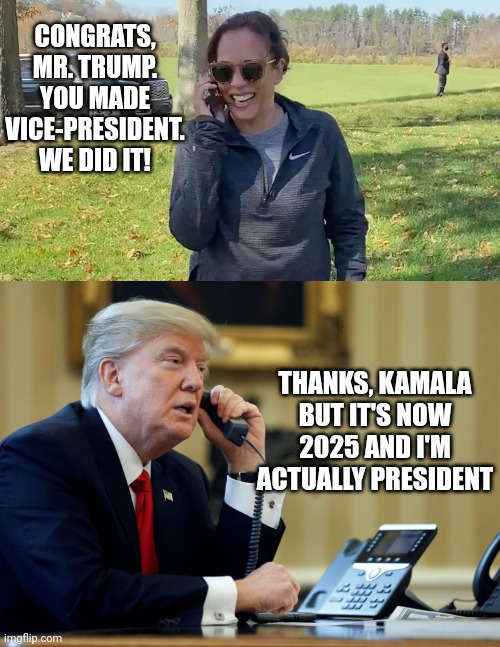 Kamala - Joe...you know, the thing | CONGRATS, MR. TRUMP.
YOU MADE VICE-PRESIDENT.
WE DID IT! THANKS, KAMALA
BUT IT'S NOW 2025 AND I'M ACTUALLY PRESIDENT | image tagged in kamala to joe,trump phone,democrats,liberals,leftists | made w/ Imgflip meme maker