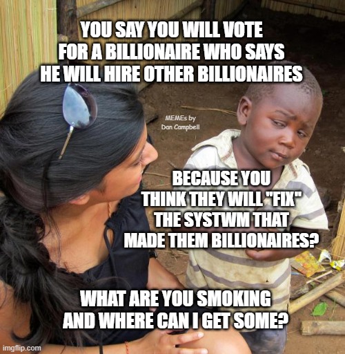 3rd World Sceptical Child | YOU SAY YOU WILL VOTE FOR A BILLIONAIRE WHO SAYS HE WILL HIRE OTHER BILLIONAIRES; MEMEs by Dan Campbell; BECAUSE YOU THINK THEY WILL "FIX" THE SYSTWM THAT MADE THEM BILLIONAIRES? WHAT ARE YOU SMOKING AND WHERE CAN I GET SOME? | image tagged in 3rd world sceptical child | made w/ Imgflip meme maker