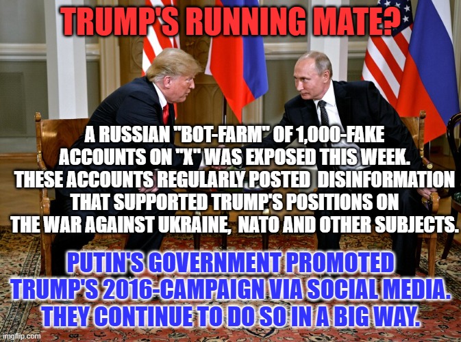 Surprise! Surprise! Surprise! | TRUMP'S RUNNING MATE? A RUSSIAN "BOT-FARM" OF 1,000-FAKE ACCOUNTS ON "X" WAS EXPOSED THIS WEEK. THESE ACCOUNTS REGULARLY POSTED  DISINFORMATION THAT SUPPORTED TRUMP'S POSITIONS ON THE WAR AGAINST UKRAINE,  NATO AND OTHER SUBJECTS. PUTIN'S GOVERNMENT PROMOTED TRUMP'S 2016-CAMPAIGN VIA SOCIAL MEDIA. THEY CONTINUE TO DO SO IN A BIG WAY. | image tagged in putin and trump | made w/ Imgflip meme maker