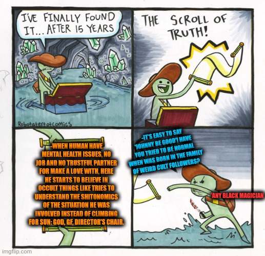 -Looking deeper into the broken wall's empty hole. | -WHEN HUMAN HAVE MENTAL HEALTH ISSUES, NO JOB AND NO TRUSTFUL PARTNER FOR MAKE A LOVE WITH, HERE HE STARTS TO BELIEVE IN OCCULT THINGS LIKE TRIES TO UNDERSTAND THE SHITONOMICS OF THE SITUATION HE WAS INVOLVED INSTEAD OF CLIMBING FOR SUN: GOD, GF, DIRECTOR'S CHAIR. -IT'S EASY TO SAY 'JOHNNY BE GOOD'! HAVE YOU TRIED TO BE NORMAL WHEN WAS BORN IN THE FAMILY OF WEIRD CULT FOLLOWERS? *ANY BLACK MAGICIAN | image tagged in memes,the scroll of truth,occult,i believe in supremacy,cult,followers | made w/ Imgflip meme maker