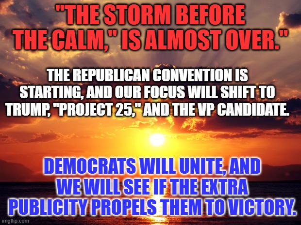 All clouds have "Silver Linings," for someone. | "THE STORM BEFORE THE CALM," IS ALMOST OVER."; THE REPUBLICAN CONVENTION IS STARTING, AND OUR FOCUS WILL SHIFT TO TRUMP, "PROJECT 25," AND THE VP CANDIDATE. DEMOCRATS WILL UNITE, AND WE WILL SEE IF THE EXTRA PUBLICITY PROPELS THEM TO VICTORY. | image tagged in sunset | made w/ Imgflip meme maker