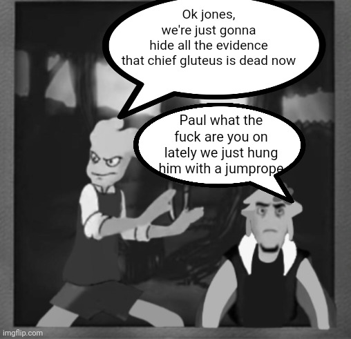 Ok jones, we're just gonna hide all the evidence that chief gluteus is dead now; Paul what the fu​ck are you on lately we just hung him with a jumprope | made w/ Imgflip meme maker