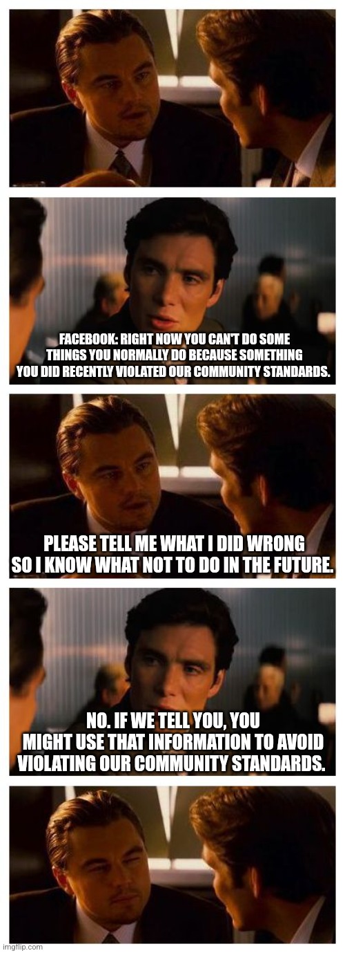 Facebook community standards catch-22 | FACEBOOK: RIGHT NOW YOU CAN'T DO SOME THINGS YOU NORMALLY DO BECAUSE SOMETHING YOU DID RECENTLY VIOLATED OUR COMMUNITY STANDARDS. PLEASE TELL ME WHAT I DID WRONG SO I KNOW WHAT NOT TO DO IN THE FUTURE. NO. IF WE TELL YOU, YOU MIGHT USE THAT INFORMATION TO AVOID VIOLATING OUR COMMUNITY STANDARDS. | image tagged in leonardo inception extended,facebook jail,facebook,community standards,catch-22 | made w/ Imgflip meme maker