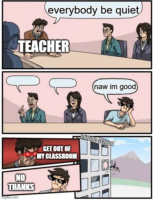 Boardroom Meeting Suggestion Meme | everybody be quiet; TEACHER; naw im good; middle school; GET OUT OF MY CLASSROOM; NO 
THANKS | image tagged in memes,boardroom meeting suggestion | made w/ Imgflip meme maker