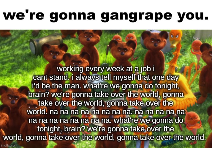 we're gonna gangrape you | working every week at a job i cant stand. i always tell myself that one day i'd be the man. what're we gonna do tonight, brain? we're gonna take over the world, gonna take over the world, gonna take over the world. na na na na na na na na. na na na na na na na na na na na na na. what're we gonna do tonight, brain? we're gonna take over the world, gonna take over the world, gonna take over the world. | image tagged in we're gonna gangrape you | made w/ Imgflip meme maker