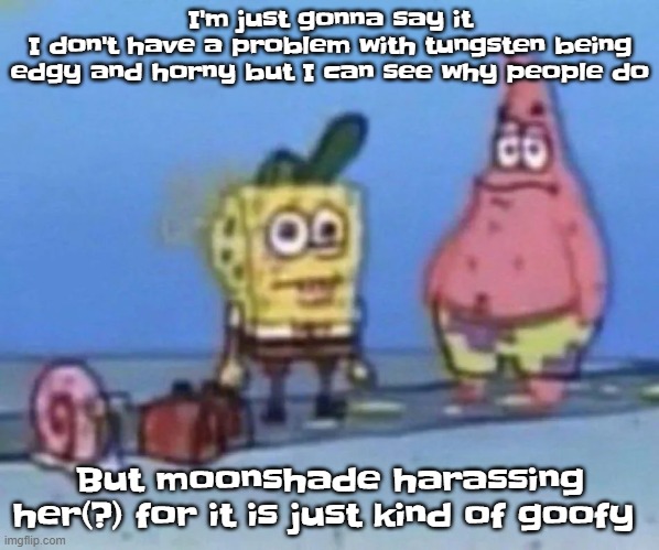 sponge and pat | I'm just gonna say it
I don't have a problem with tungsten being edgy and horny but I can see why people do; But moonshade harassing her(?) for it is just kind of goofy | image tagged in sponge and pat | made w/ Imgflip meme maker