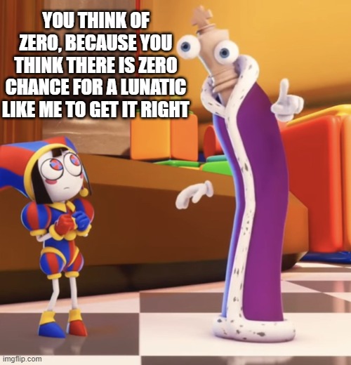 What number am I thinking of psychic? | YOU THINK OF ZERO, BECAUSE YOU THINK THERE IS ZERO CHANCE FOR A LUNATIC LIKE ME TO GET IT RIGHT | image tagged in pomni staring at kinger | made w/ Imgflip meme maker