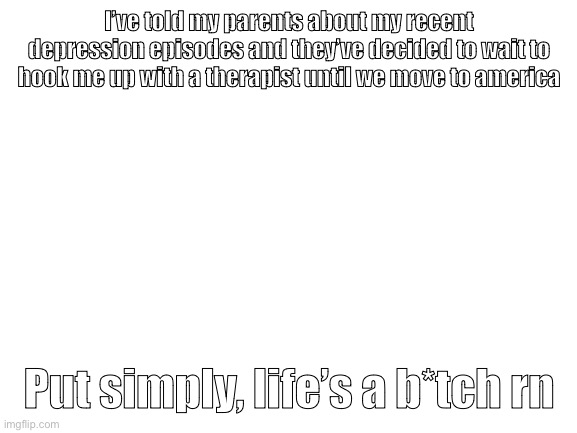 Blank White Template | I’ve told my parents about my recent depression episodes and they’ve decided to wait to hook me up with a therapist until we move to america; Put simply, life’s a b*tch rn | image tagged in blank white template | made w/ Imgflip meme maker