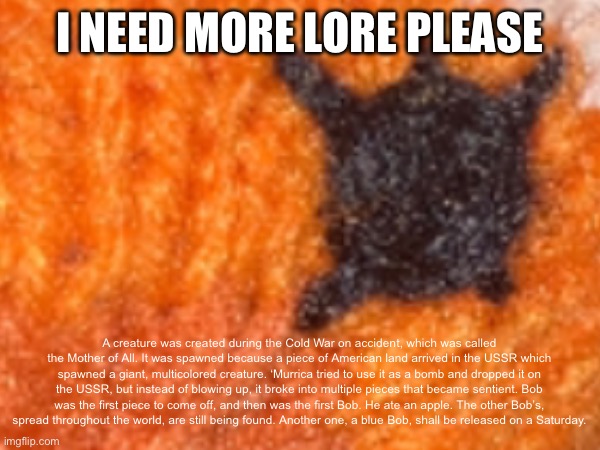 I NEED MORE LORE PLEASE; A creature was created during the Cold War on accident, which was called the Mother of All. It was spawned because a piece of American land arrived in the USSR which spawned a giant, multicolored creature. ‘Murrica tried to use it as a bomb and dropped it on the USSR, but instead of blowing up, it broke into multiple pieces that became sentient. Bob was the first piece to come off, and then was the first Bob. He ate an apple. The other Bob’s, spread throughout the world, are still being found. Another one, a blue Bob, shall be released on a Saturday. | made w/ Imgflip meme maker