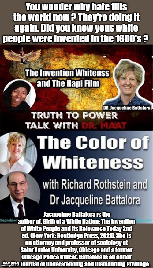 DRs ?Could you imagine if title was Clolor of Blackness.. All they are NWO agitators, get everyone mad.They are the true racist | You wonder why hate fills the world now ? They're doing it again. Did you know yous white people were invented in the 1600's ? Jacqueline Battalora is the author of, Birth of a White Nation: The Invention of White People and Its Relevance Today 2nd ed. (New York: Routledge Press, 2021). She is an attorney and professor of sociology at Saint Xavier University, Chicago and a former Chicago Police Officer. Battalora is an editor for the Journal of Understanding and Dismantling Privilege. | made w/ Imgflip meme maker