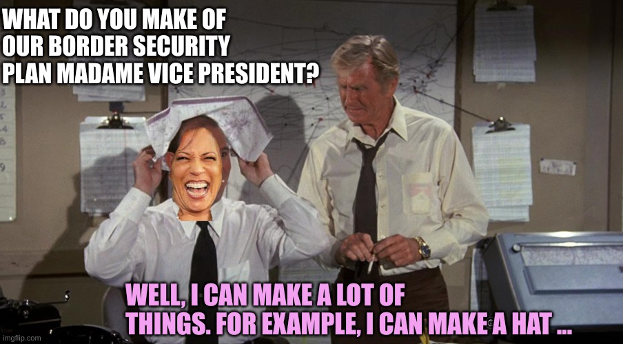 The VP is a vapid moron | WHAT DO YOU MAKE OF OUR BORDER SECURITY PLAN MADAME VICE PRESIDENT? WELL, I CAN MAKE A LOT OF THINGS. FOR EXAMPLE, I CAN MAKE A HAT ... | image tagged in yep | made w/ Imgflip meme maker