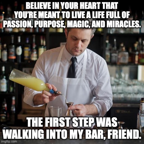 Jeffrey Morganthaler, bartender extraordinaire | BELIEVE IN YOUR HEART THAT YOU’RE MEANT TO LIVE A LIFE FULL OF PASSION, PURPOSE, MAGIC, AND MIRACLES. THE FIRST STEP WAS WALKING INTO MY BAR, FRIEND. | image tagged in jeffrey morganthaler bartender extraordinaire,cocktail,passion,magic,miracles | made w/ Imgflip meme maker