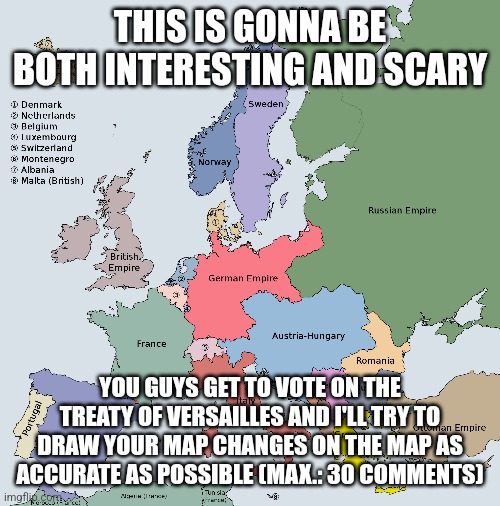 Please dont be terrible | THIS IS GONNA BE BOTH INTERESTING AND SCARY; YOU GUYS GET TO VOTE ON THE TREATY OF VERSAILLES AND I'LL TRY TO DRAW YOUR MAP CHANGES ON THE MAP AS ACCURATE AS POSSIBLE (MAX.: 30 COMMENTS) | image tagged in history,alternate reality | made w/ Imgflip meme maker