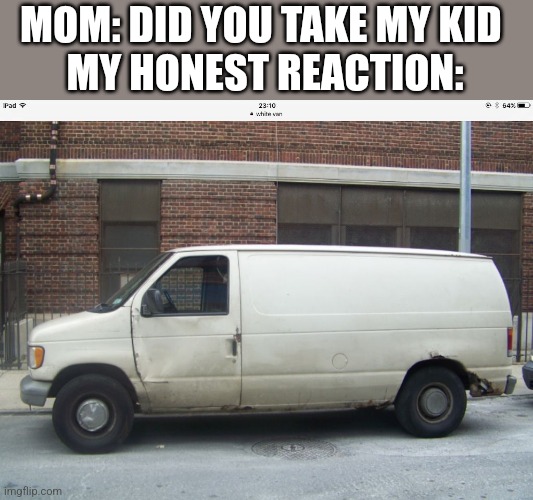 White van | MOM: DID YOU TAKE MY KID 
MY HONEST REACTION: | image tagged in white van | made w/ Imgflip meme maker