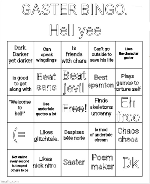 Blank Bingo | Hell yee; GASTER BINGO. Is friends with chara; Can speak wingdings; Likes the character gaster; Dark. Darker yet darker; Can't go outside to save his life; Beat jevil; Beat spamton; Plays games to torture self; Beat sans; is good to get along with; Finds skeletons uncanny; "Welcome to hell!"; Free; Eh free; Use undertale quotes a lot; (=; Likes glitchtale. Chaos chaos; Is mod of undertale stream; Despises běte norie; Likes nick nitro; Dk; Saster; Poem maker; Not online every second but expect others to be | image tagged in blank bingo | made w/ Imgflip meme maker