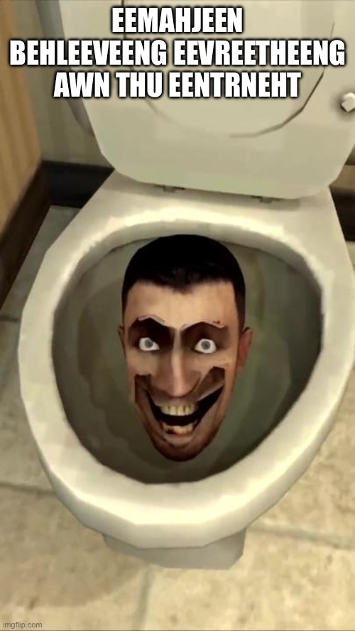 Skibidi toilet | EEMAHJEEN BEHLEEVEENG EEVREETHEENG AWN THU EENTRNEHT | image tagged in skibidi toilet | made w/ Imgflip meme maker