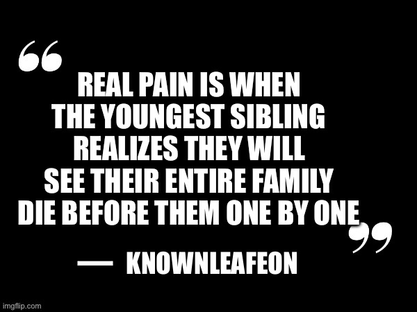 … | REAL PAIN IS WHEN THE YOUNGEST SIBLING REALIZES THEY WILL SEE THEIR ENTIRE FAMILY DIE BEFORE THEM ONE BY ONE; KNOWNLEAFEON | image tagged in black quote with speech marks | made w/ Imgflip meme maker