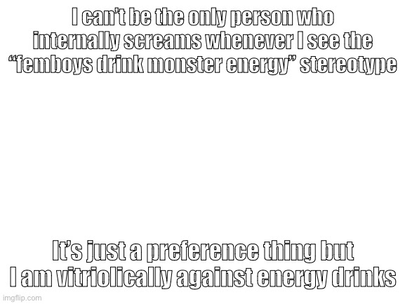 Blank White Template | I can’t be the only person who internally screams whenever I see the “femboys drink monster energy” stereotype; It’s just a preference thing but I am vitriolically against energy drinks | image tagged in blank white template | made w/ Imgflip meme maker