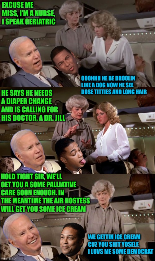 Joe causes a scene on the Airplane | EXCUSE ME MISS, I'M A NURSE, I SPEAK GERIATRIC; OOOHHH HE BE DROOLIN LIKE A DOG NOW HE SEE DOSE TITTIES AND LONG HAIR; HE SAYS HE NEEDS A DIAPER CHANGE AND IS CALLING FOR HIS DOCTOR, A DR. JILL; HOLD TIGHT SIR, WE'LL GET YOU A SOME PALLIATIVE CARE SOON ENOUGH. IN THE MEANTIME THE AIR HOSTESS WILL GET YOU SOME ICE CREAM; WE GETTIN ICE CREAM CUZ YOU SHIT YOSELF. I LUVS ME SOME DEMOCRAT | image tagged in distress call | made w/ Imgflip meme maker
