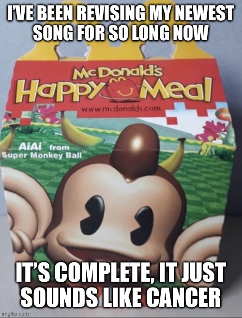 AIAI Happy Meal | I’VE BEEN REVISING MY NEWEST
SONG FOR SO LONG NOW; IT’S COMPLETE, IT JUST
SOUNDS LIKE CANCER | image tagged in aiai happy meal | made w/ Imgflip meme maker