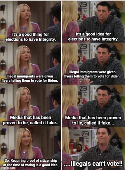 Phoebe Joey | It's a good idea for elections to have Integrity. It's a good thing for elections to have Integrity. Illegal immigrants were given flyers telling them to vote for Biden. Illegal immigrants were given flyers telling them to vote for Biden. Media that has been proven to lie, called it fake.. Media that has been proven to lie, called it fake... So, Requiring proof of citizenship at the time of voting is a good idea. ....illegals can't vote!! | image tagged in phoebe joey | made w/ Imgflip meme maker