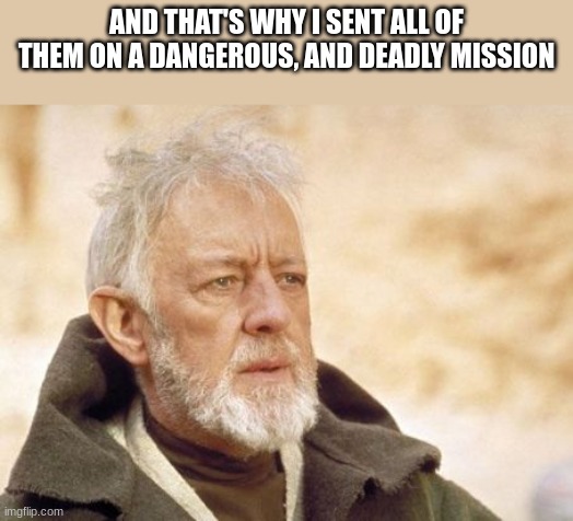 Obi Wan Kenobi Meme | AND THAT'S WHY I SENT ALL OF THEM ON A DANGEROUS, AND DEADLY MISSION | image tagged in memes,obi wan kenobi | made w/ Imgflip meme maker