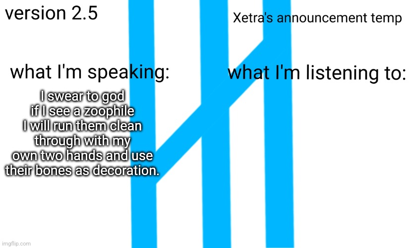 Xetra Announcement Temp 2.5 | I swear to god if I see a zoophile I will run them clean through with my own two hands and use their bones as decoration. | image tagged in xetra announcement temp 2 5 | made w/ Imgflip meme maker