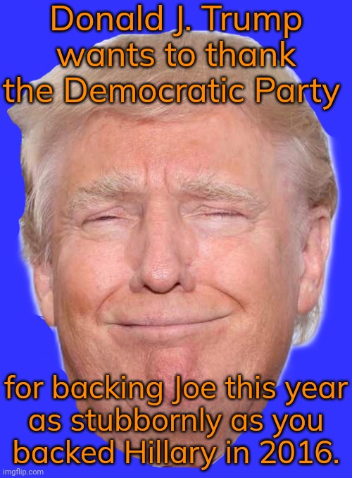 Biden may no longer be able to win this race. | Donald J. Trump wants to thank the Democratic Party; for backing Joe this year
as stubbornly as you
backed Hillary in 2016. | image tagged in smug trump,bad decision,surrender,you fool you fell victim to one of the classic blunders | made w/ Imgflip meme maker