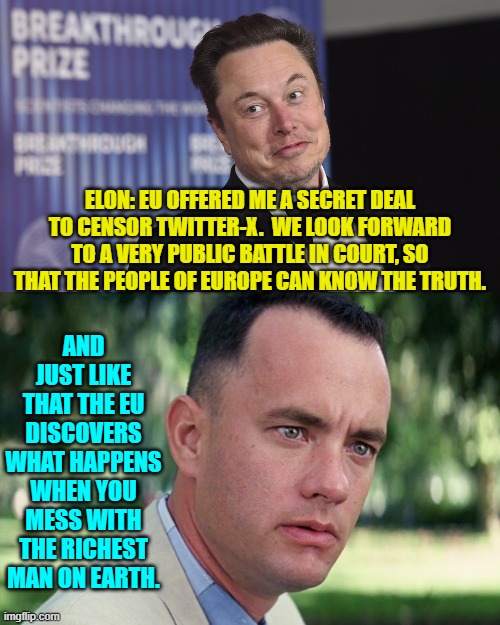Elon casual spent 44 billion for Twitter.  He is beyond wealthy. | ELON: EU OFFERED ME A SECRET DEAL TO CENSOR TWITTER-X.  WE LOOK FORWARD TO A VERY PUBLIC BATTLE IN COURT, SO THAT THE PEOPLE OF EUROPE CAN KNOW THE TRUTH. AND JUST LIKE THAT THE EU DISCOVERS WHAT HAPPENS WHEN YOU MESS WITH THE RICHEST MAN ON EARTH. | image tagged in yep | made w/ Imgflip meme maker
