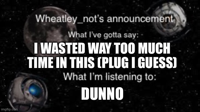 I WASTED WAY TOO MUCH TIME IN THIS (PLUG I GUESS); DUNNO | image tagged in wheatley_nots second announcement | made w/ Imgflip meme maker