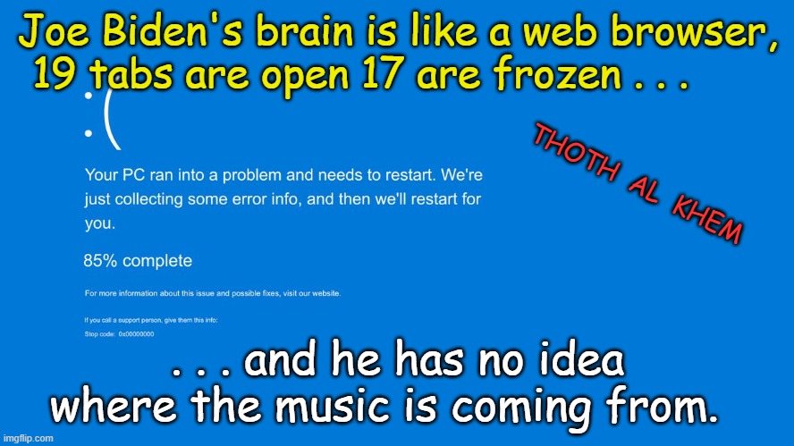 JOE BIDEN'S BRAIN | Joe Biden's brain is like a web browser, 19 tabs are open 17 are frozen . . . THOTH  AL  KHEM; . . . and he has no idea where the music is coming from. | image tagged in joe biden,pedo joe,dementia,elder abuse,sad,2024 | made w/ Imgflip meme maker