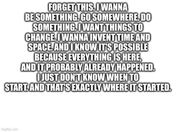 Pt 3 | FORGET THIS. I WANNA BE SOMETHING. GO SOMEWHERE. DO SOMETHING. I WANT THINGS TO CHANGE. I WANNA INVENT TIME AND SPACE. AND I KNOW IT'S POSSIBLE BECAUSE EVERYTHING IS HERE, AND IT PROBABLY ALREADY HAPPENED. I JUST DON'T KNOW WHEN TO START. AND THAT'S EXACTLY WHERE IT STARTED. | image tagged in blank white template,bill wurtz | made w/ Imgflip meme maker