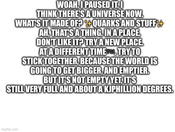 Pt 4 | WOAH. I PAUSED IT. I THINK THERE'S A UNIVERSE NOW. WHAT'S IT MADE OF? ✨QUARKS AND STUFF✨ AH, THAT'S A THING. IN A PLACE. DON'T LIKE IT? TRY A NEW PLACE. AT A DIFFERENT TIME™️. TRY TO STICK TOGETHER, BECAUSE THE WORLD IS GOING TO GET BIGGER, AND EMPTIER. BUT IT'S NOT EMPTY YET, IT'S STILL VERY FULL AND ABOUT A KJPHILLION DEGREES. | image tagged in blank white template | made w/ Imgflip meme maker