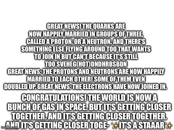 Pt 5 bois | GREAT NEWS! THE QUARKS ARE NOW HAPPILY MARRIED IN GROUPS OF THREE, CALLED A PROTON, OR A NEUTRON. AND THERE'S SOMETHING ELSE FLYING AROUND TOO THAT WANTS TO JOIN IN BUT CAN'T BECAUSE IT'S STILL TOO SVEHEG(HOT)DNDHRBSBDN
GREAT NEWS: THE PROTONS AND NEUTRONS ARE NOW HAPPILY MARRIED TO EACH OTHER! SOME OF THEM EVEN DOUBLED UP. GREAT NEWS: THE ELECTRONS HAVE NOW JOINED IN. CONGRATULATIONS! THE WORLD IS NOW A BUNCH OF GAS IN SPACE. BUT IT'S GETTING CLOSER TOGETHER. AND IT'S GETTING CLOSER TOGETHER. AND IT'S GETTING CLOSER TOGE- ✨IT'S A STAAAR✨ | image tagged in blank white template,bill wurtz | made w/ Imgflip meme maker