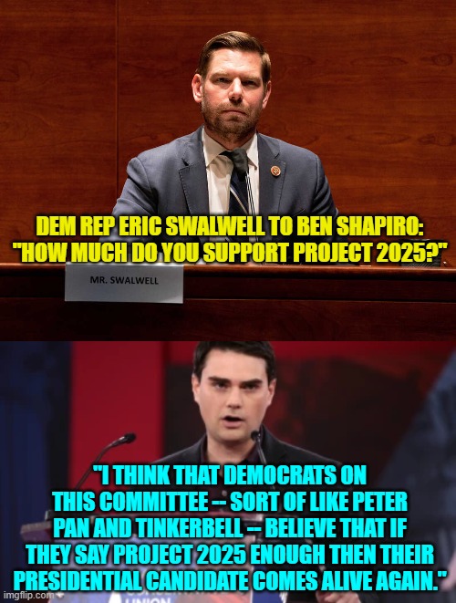 Yes, this exchange did happen. | DEM REP ERIC SWALWELL TO BEN SHAPIRO: "HOW MUCH DO YOU SUPPORT PROJECT 2025?"; "I THINK THAT DEMOCRATS ON THIS COMMITTEE -- SORT OF LIKE PETER PAN AND TINKERBELL -- BELIEVE THAT IF THEY SAY PROJECT 2025 ENOUGH THEN THEIR PRESIDENTIAL CANDIDATE COMES ALIVE AGAIN." | image tagged in yep | made w/ Imgflip meme maker