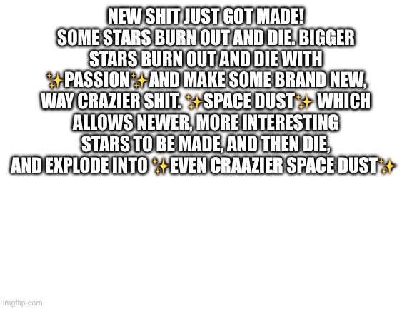 Pt 6 (can we go the whole way? | NEW SHIT JUST GOT MADE! SOME STARS BURN OUT AND DIE. BIGGER STARS BURN OUT AND DIE WITH ✨PASSION✨AND MAKE SOME BRAND NEW, WAY CRAZIER SHIT. ✨SPACE DUST✨ WHICH ALLOWS NEWER, MORE INTERESTING STARS TO BE MADE, AND THEN DIE, AND EXPLODE INTO ✨EVEN CRAAZIER SPACE DUST✨ | image tagged in blank white template | made w/ Imgflip meme maker