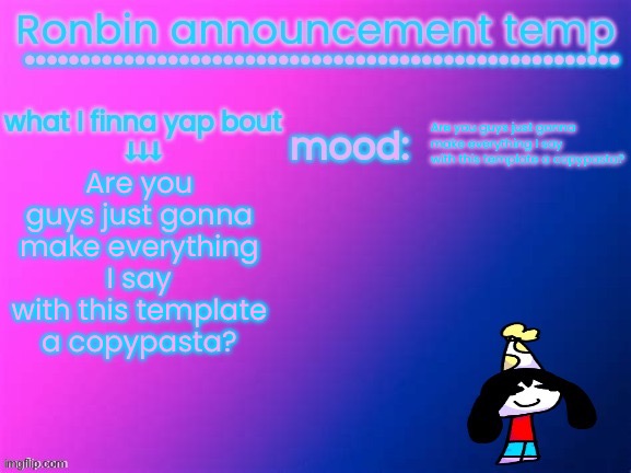 are you guys just going to turn everything I say into a copypasta are you guys just going to turn everything I say into a copypa | Are you guys just gonna make everything I say with this template a copypasta? Are you guys just gonna make everything I say with this template a copypasta? | image tagged in ronbin announcement temp | made w/ Imgflip meme maker