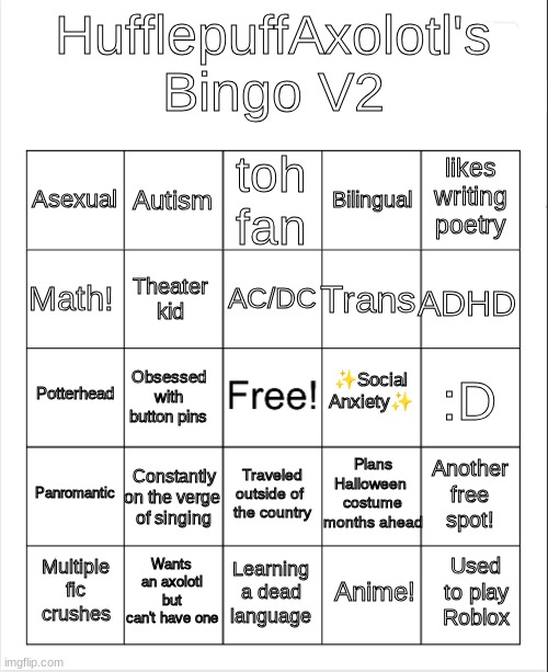 I made a bingo card! | HufflepuffAxolotl's Bingo V2; toh fan; Autism; likes writing poetry; Asexual; Bilingual; AC/DC; Math! ADHD; Trans; Theater kid; ✨Social Anxiety✨; Potterhead; :D; Obsessed with button pins; Plans Halloween 
costume
months ahead; Panromantic; Constantly on the verge 
of singing; Another free spot! Traveled outside of 
the country; Wants an axolotl but can't have one; Used to play Roblox; Multiple fic crushes; Learning a dead language; Anime! | image tagged in blank bingo | made w/ Imgflip meme maker