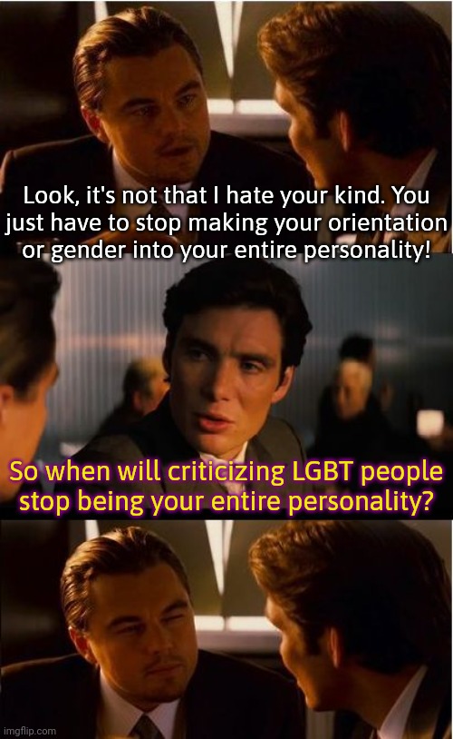 Homophobes/transphobes be like: | Look, it's not that I hate your kind. You
just have to stop making your orientation
or gender into your entire personality! So when will criticizing LGBT people
stop being your entire personality? | image tagged in dicaprio - inception,complainers,gotcha,checkmate | made w/ Imgflip meme maker