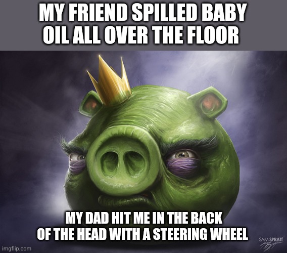 Angry Birds Realistic King Pig | MY FRIEND SPILLED BABY OIL ALL OVER THE FLOOR; MY DAD HIT ME IN THE BACK OF THE HEAD WITH A STEERING WHEEL | image tagged in angry birds realistic king pig | made w/ Imgflip meme maker